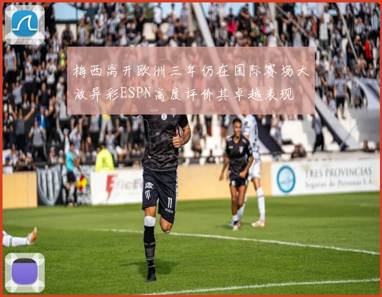 梅西离开欧洲三年仍在国际赛场大放异彩ESPN高度评价其卓越表现