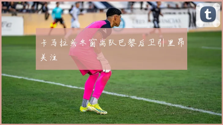 卡马拉或冬窗离队巴黎后卫引里昂关注