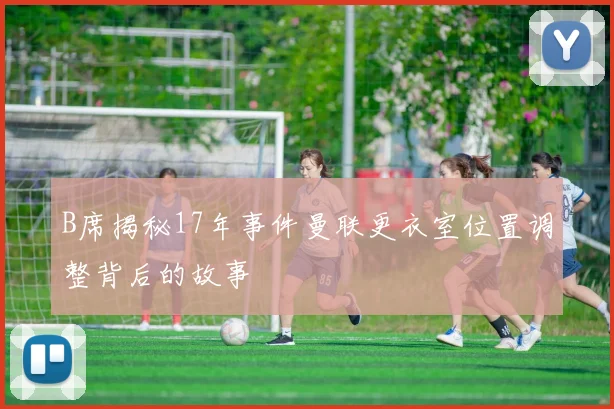 B席揭秘17年事件曼联更衣室位置调整背后的故事