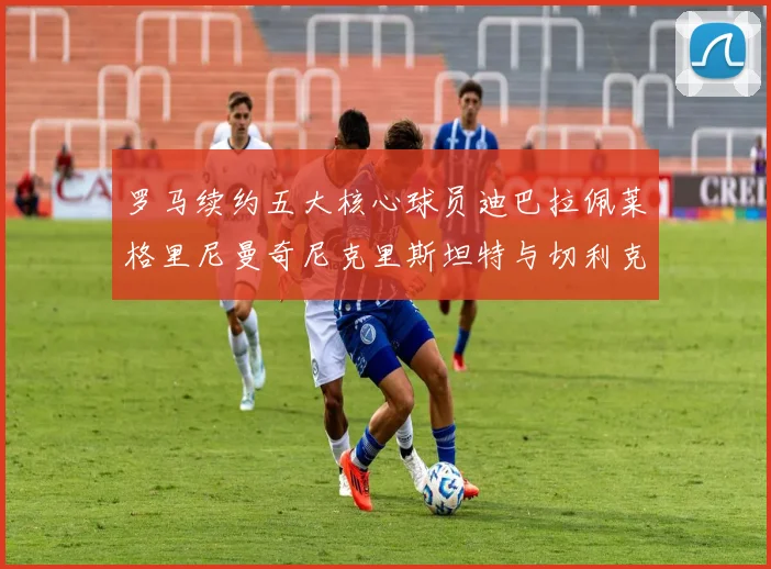 罗马续约五大核心球员迪巴拉佩莱格里尼曼奇尼克里斯坦特与切利克共创未来