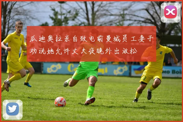 瓜迪奥拉亲自致电前曼城员工妻子劝说她允许丈夫夜晚外出放松