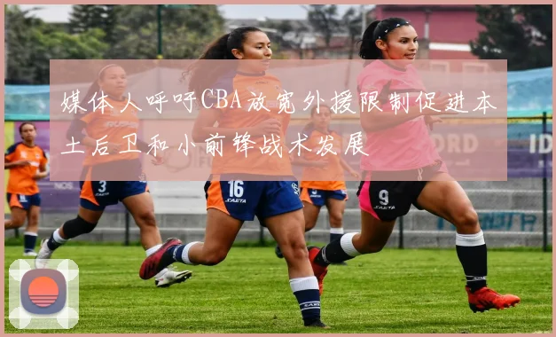 媒体人呼吁CBA放宽外援限制促进本土后卫和小前锋战术发展