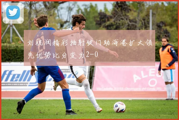 刘祝润精彩抽射破门助海港扩大领先优势比分变为2-0